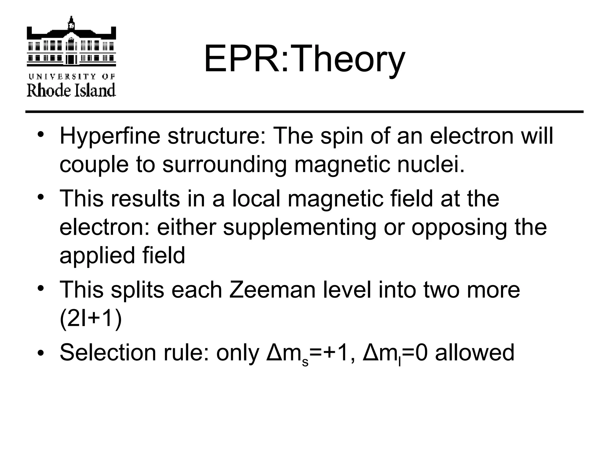 EPR:Theory Hyperfine structure: The spin of an electron will couple to surrounding magnetic nuclei. This results in a local magnetic field at the electron: either supplementing or opposing the applied field This splits each Zeeman level into two more (2I+1) Selection rule: only  Δ m s =+1,  Δ m l =0 allowed 