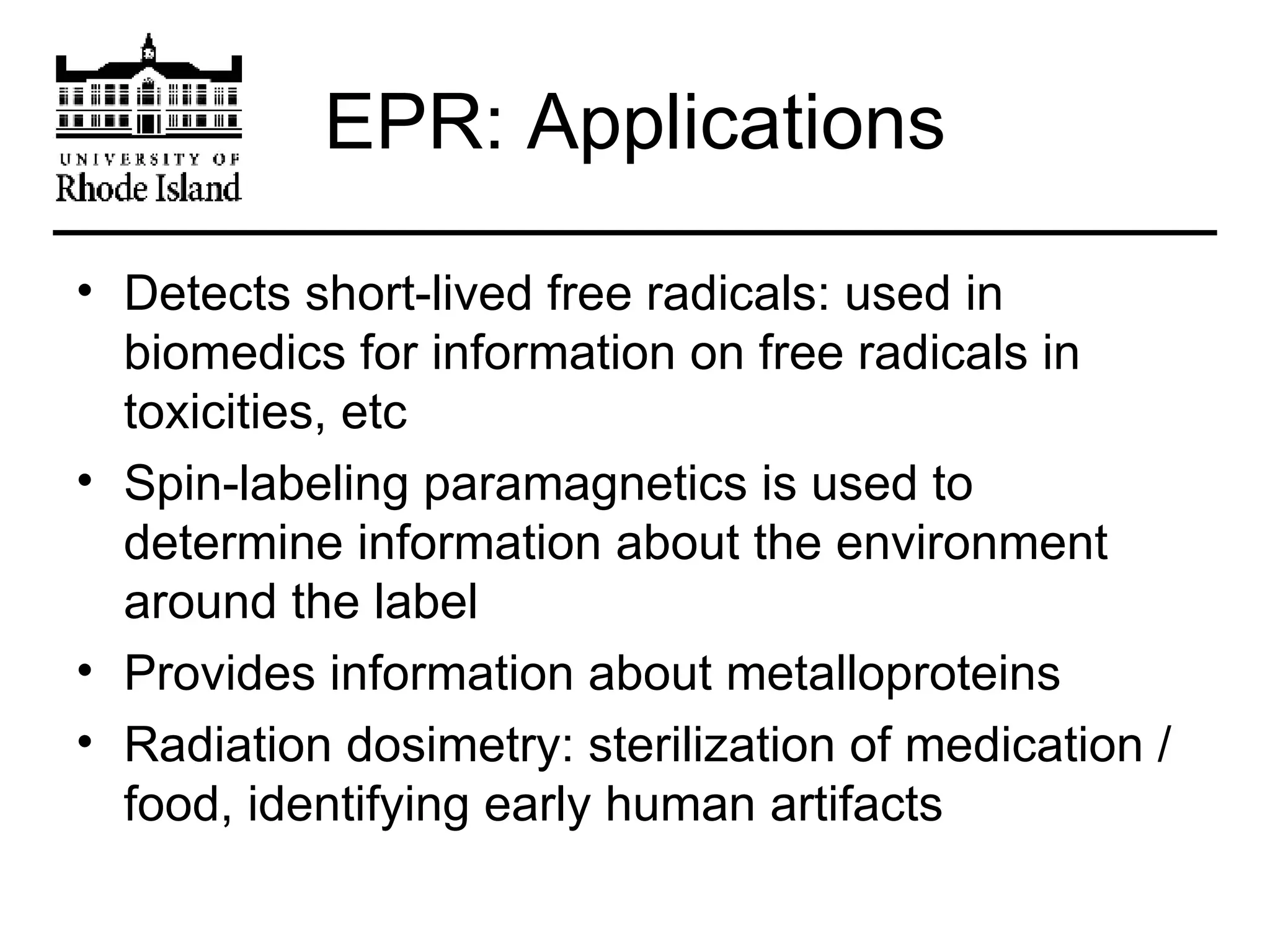 EPR: Applications Detects short-lived free radicals: used in biomedics for information on free radicals in toxicities, etc Spin-labeling paramagnetics is used to determine information about the environment around the label Provides information about metalloproteins Radiation dosimetry: sterilization of medication / food, identifying early human artifacts 
