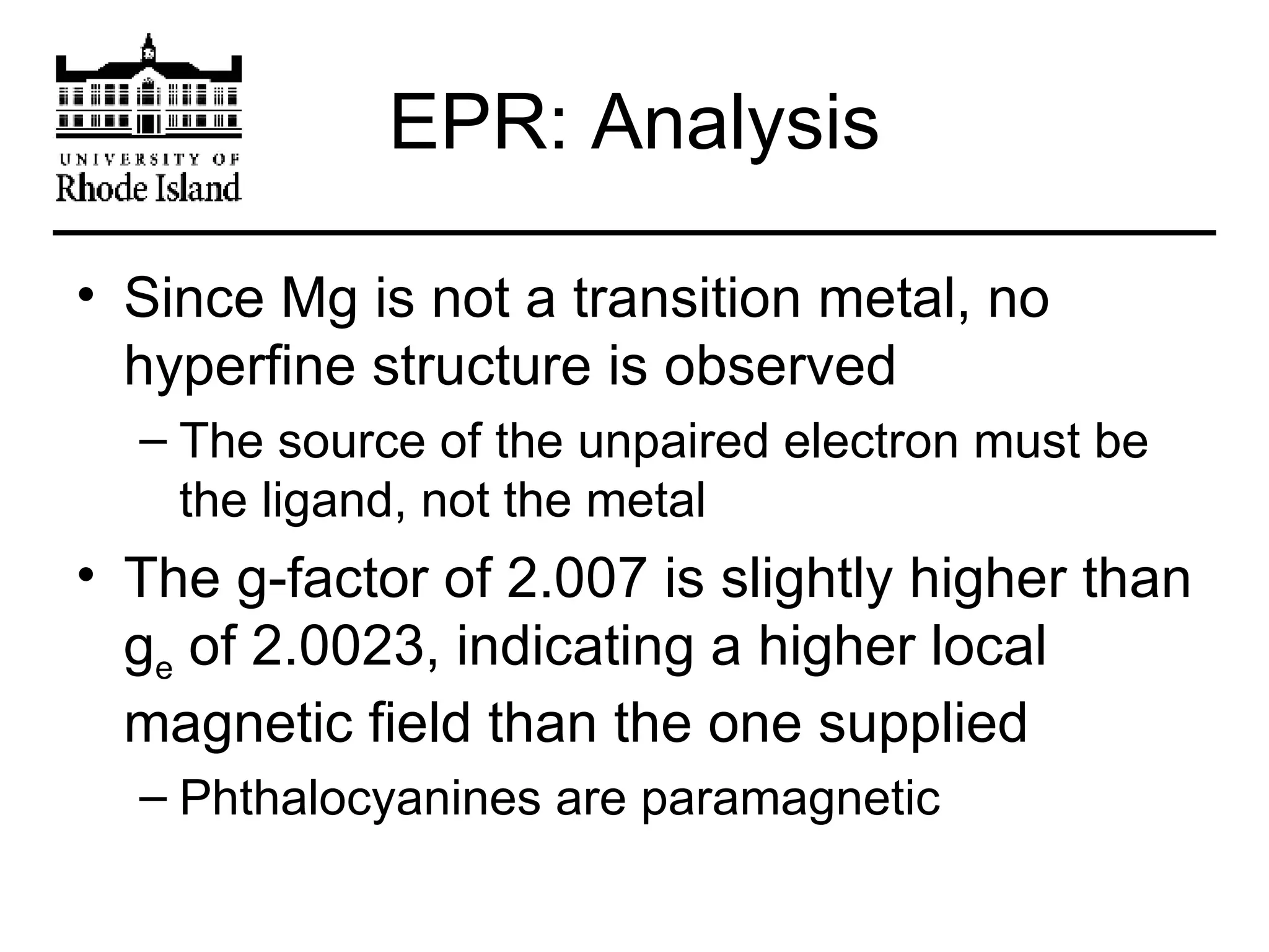 EPR: Analysis Since Mg is not a transition metal, no hyperfine structure is observed The source of the unpaired electron must be the ligand, not the metal The g-factor of 2.007 is slightly higher than g e  of 2.0023, indicating a higher local magnetic field than the one supplied Phthalocyanines are paramagnetic 