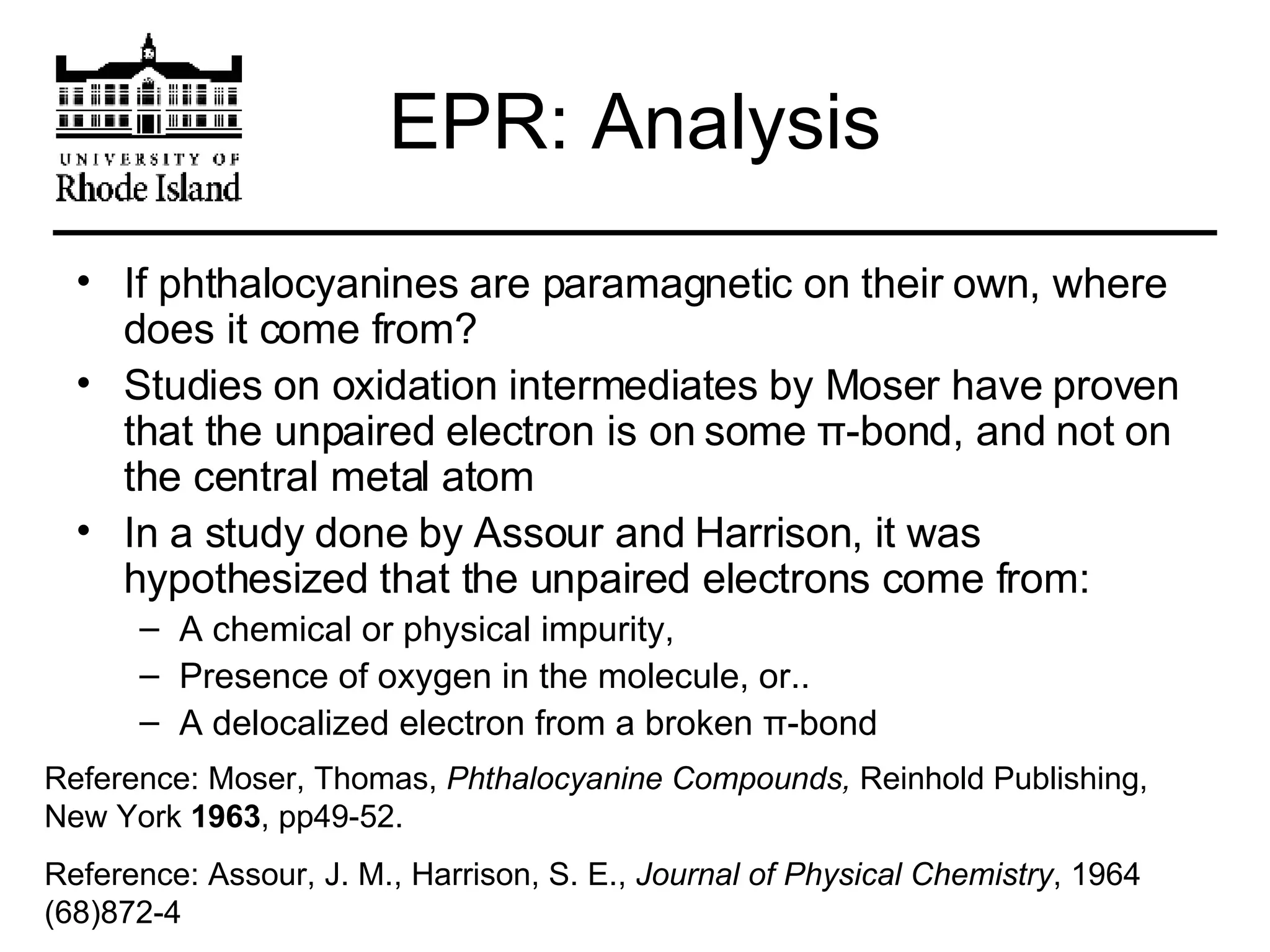 EPR: Analysis If phthalocyanines are paramagnetic on their own, where does it come from? Studies on oxidation intermediates by Moser have proven that the unpaired electron is on some  π -bond, and not on the central metal atom In a study done by Assour and Harrison, it was hypothesized that the unpaired electrons come from: A chemical or physical impurity, Presence of oxygen in the molecule, or.. A delocalized electron from a broken  π -bond Reference: Moser, Thomas,  Phthalocyanine Compounds,  Reinhold Publishing, New York  1963 , pp49-52. Reference: Assour, J. M., Harrison, S. E.,  Journal of Physical Chemistry , 1964 (68)872-4 