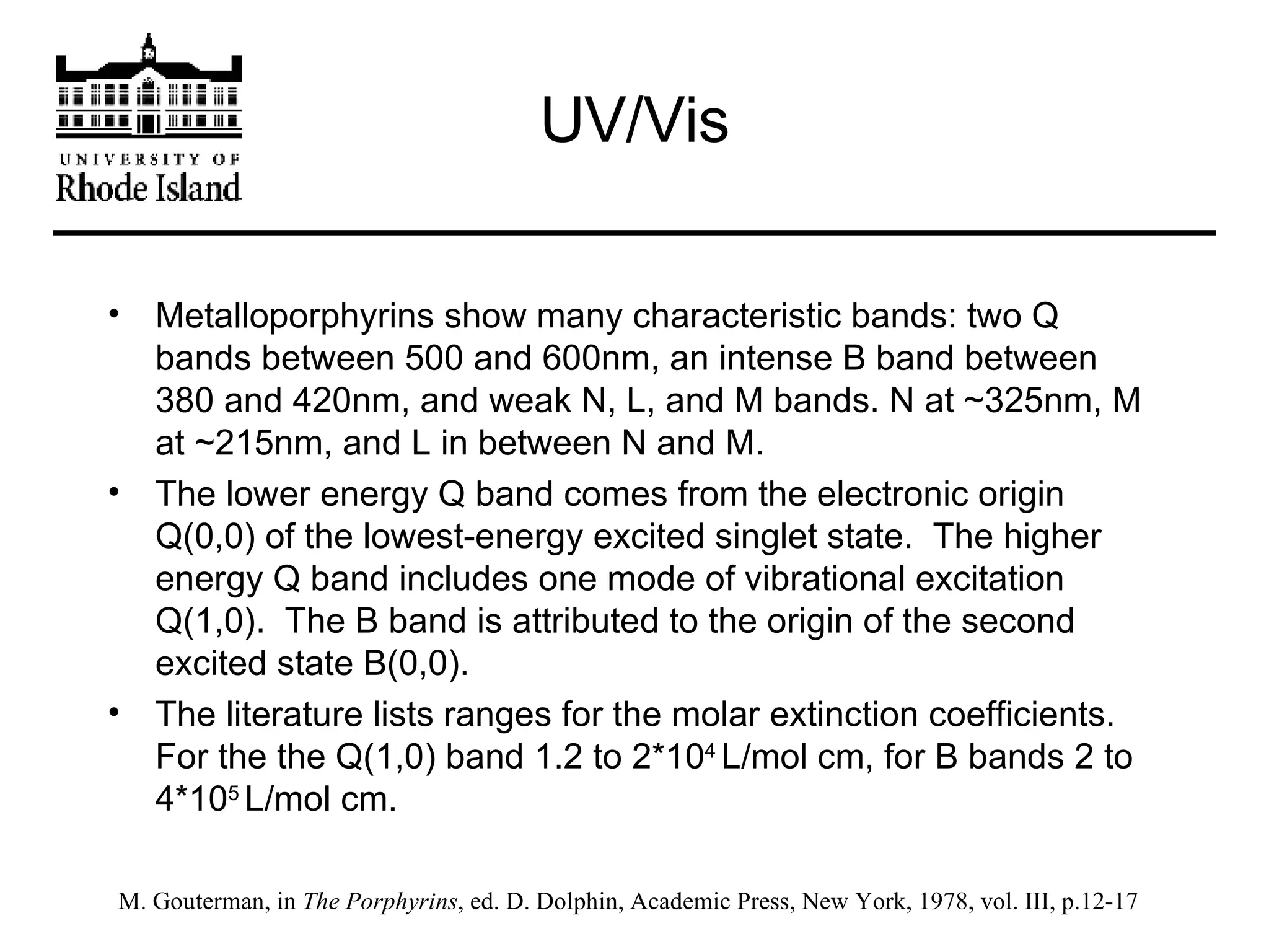 UV/Vis Metalloporphyrins show many characteristic bands: two Q bands between 500 and 600nm, an intense B band between 380 and 420nm, and weak N, L, and M bands. N at ~325nm, M at ~215nm, and L in between N and M. The lower energy Q band comes from the electronic origin Q(0,0) of the lowest-energy excited singlet state.  The higher energy Q band includes one mode of vibrational excitation Q(1,0).  The B band is attributed to the origin of the second excited state B(0,0). The literature lists ranges for the molar extinction coefficients.  For the the Q(1,0) band 1.2 to 2*10 4  L/mol cm, for B bands 2 to 4*10 5  L/mol cm. M. Gouterman, in  The Porphyrins , ed. D. Dolphin, Academic Press, New York, 1978, vol. III, p.12-17 