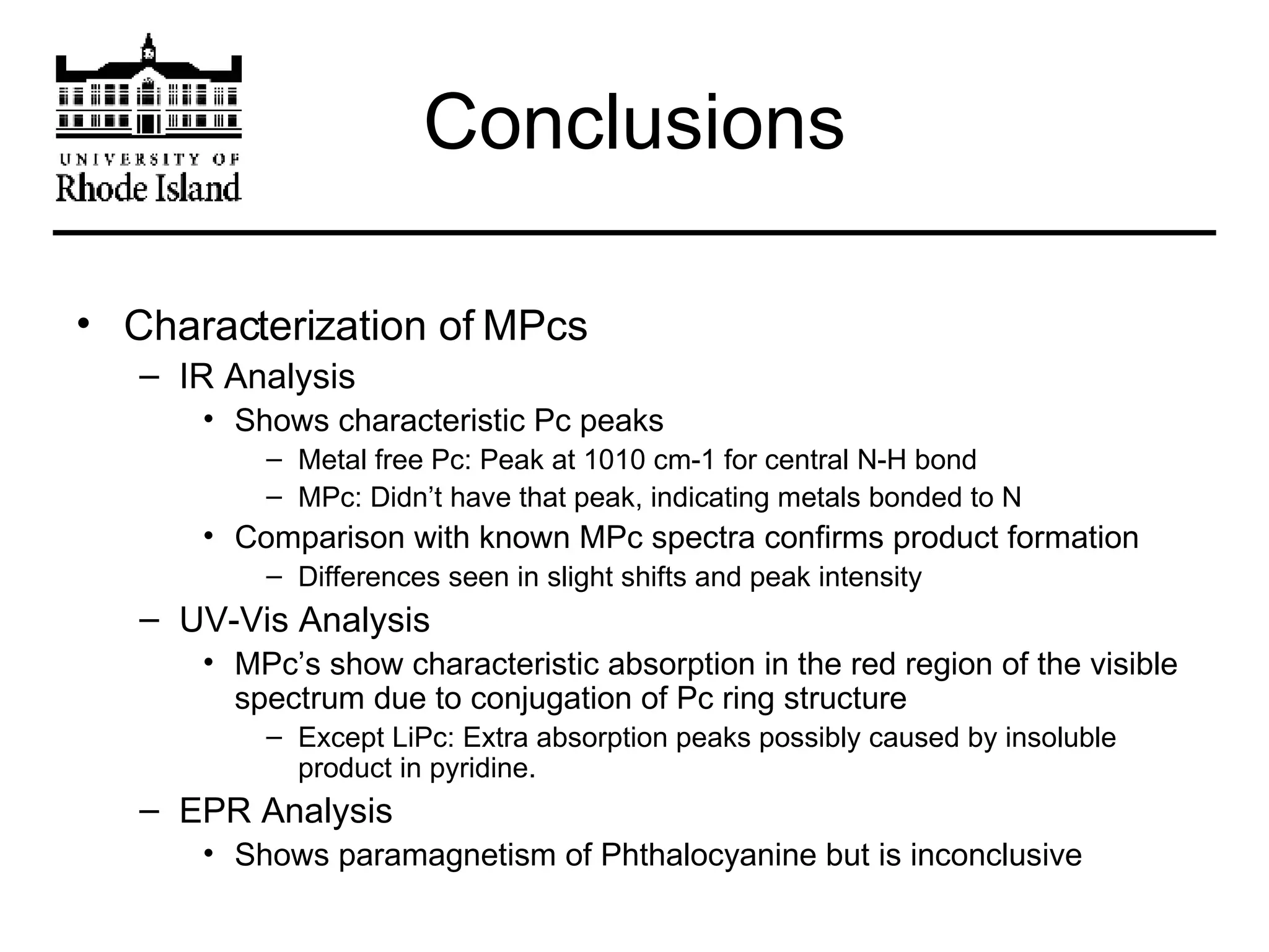 Conclusions Characterization of MPcs IR Analysis Shows characteristic Pc peaks Metal free Pc: Peak at 1010 cm-1 for central N-H bond MPc: Didn’t have that peak, indicating metals bonded to N Comparison with known MPc spectra confirms product formation Differences seen in slight shifts and peak intensity UV-Vis Analysis MPc’s show characteristic absorption in the red region of the visible spectrum due to conjugation of Pc ring structure Except LiPc: Extra absorption peaks possibly caused by insoluble product in pyridine. EPR Analysis Shows paramagnetism of Phthalocyanine but is inconclusive 