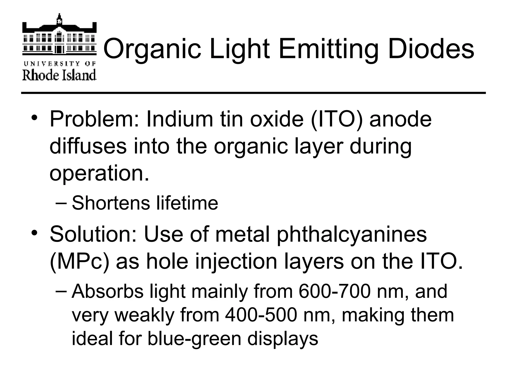 Organic Light Emitting Diodes Problem: Indium tin oxide (ITO) anode diffuses into the organic layer during operation. Shortens lifetime Solution: Use of metal phthalcyanines (MPc) as hole injection layers on the ITO. Absorbs light mainly from 600-700 nm, and very weakly from 400-500 nm, making them ideal for blue-green displays 