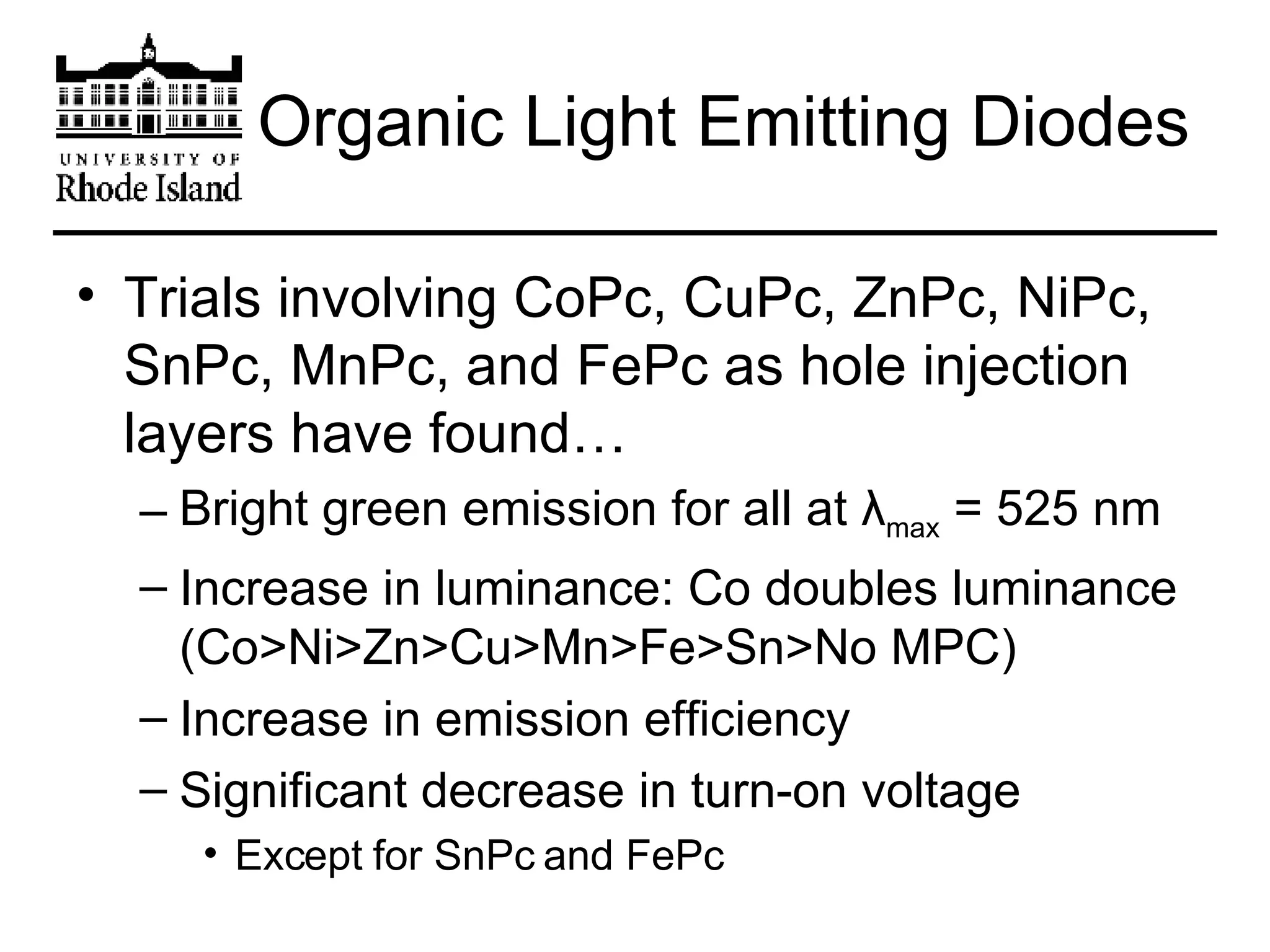 Organic Light Emitting Diodes Trials involving CoPc, CuPc, ZnPc, NiPc, SnPc, MnPc, and FePc as hole injection layers have found… Bright green emission for all at  λ max  = 525 nm Increase in luminance: Co doubles luminance (Co>Ni>Zn>Cu>Mn>Fe>Sn>No MPC) Increase in emission efficiency Significant decrease in turn-on voltage  Except for SnPc and FePc 