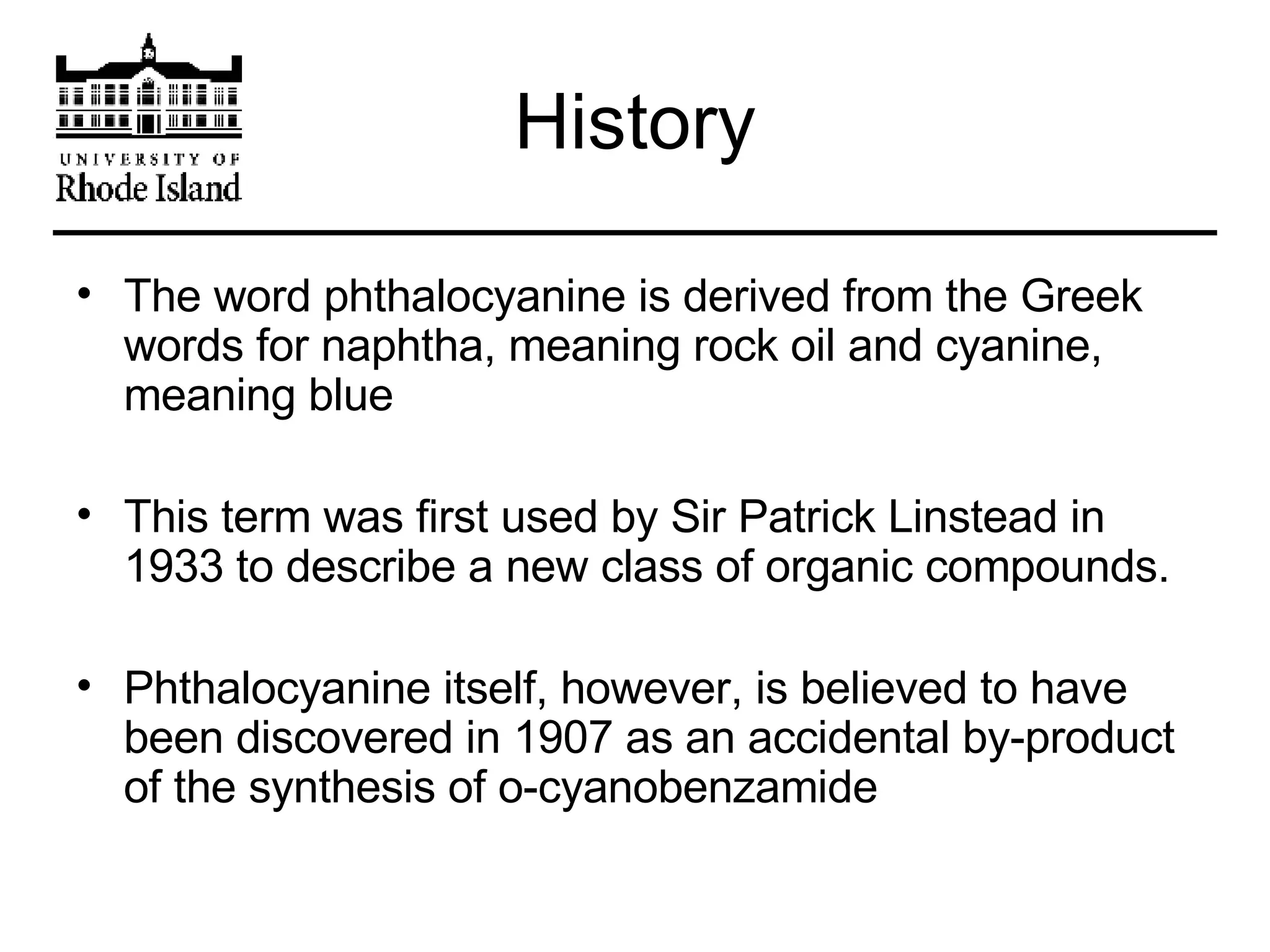 History The word phthalocyanine is derived from the Greek words for naphtha, meaning rock oil and cyanine, meaning blue This term was first used by Sir Patrick Linstead in 1933 to describe a new class of organic compounds. Phthalocyanine itself, however, is believed to have been discovered in 1907 as an accidental by-product of the synthesis of o-cyanobenzamide 
