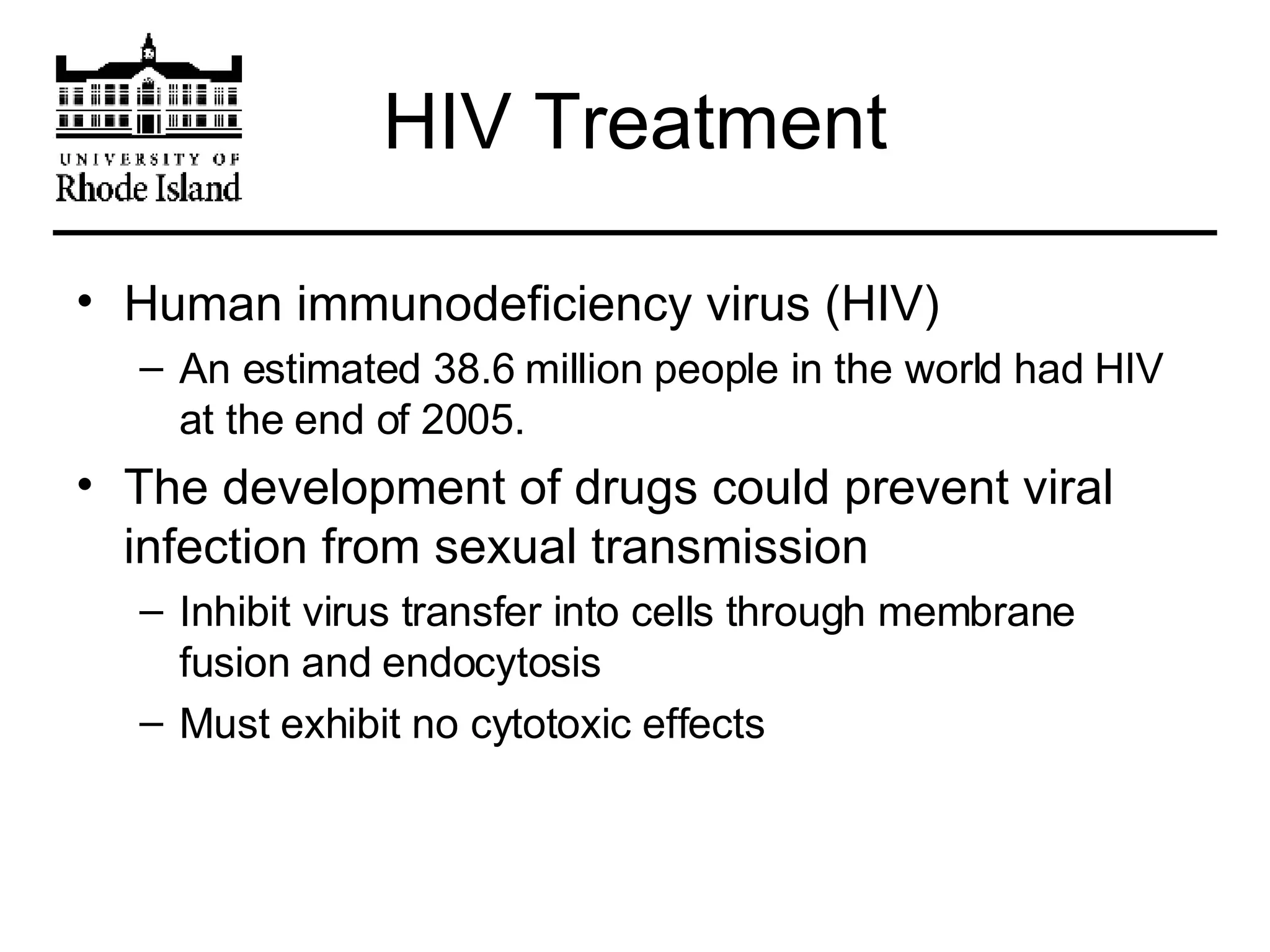HIV Treatment Human immunodeficiency virus (HIV)  An estimated 38.6 million people in the world had HIV at the end of 2005. The development of drugs could prevent viral infection from sexual transmission Inhibit virus transfer into cells through membrane fusion and endocytosis Must exhibit no cytotoxic effects 