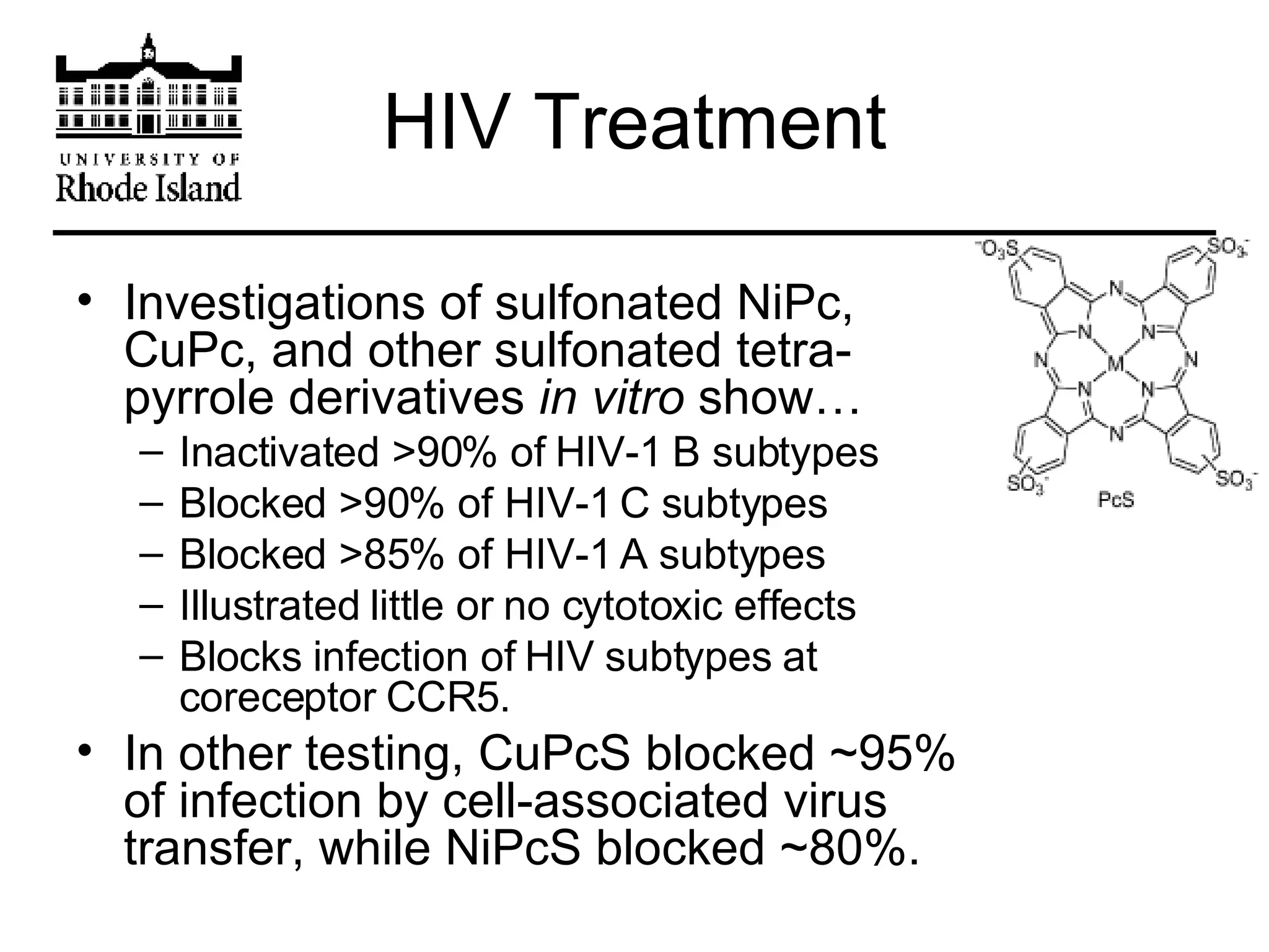 HIV Treatment Investigations of sulfonated NiPc, CuPc, and other sulfonated tetra-pyrrole derivatives  in vitro  show… Inactivated >90% of HIV-1 B subtypes Blocked >90% of HIV-1 C subtypes Blocked >85% of HIV-1 A subtypes Illustrated little or no cytotoxic effects Blocks infection of HIV subtypes at coreceptor CCR5. In other testing, CuPcS blocked ~95% of infection by cell-associated virus transfer, while NiPcS blocked ~80%.  