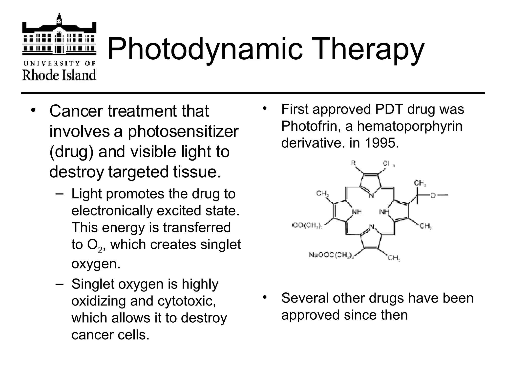Photodynamic Therapy Cancer treatment that involves a photosensitizer (drug) and visible light to destroy targeted tissue. Light promotes the drug to electronically excited state. This energy is transferred to O 2 , which creates singlet oxygen. Singlet oxygen is highly oxidizing and cytotoxic, which allows it to destroy cancer cells. First approved PDT drug was Photofrin, a hematoporphyrin derivative, in 1995. Several other drugs have been approved since then 