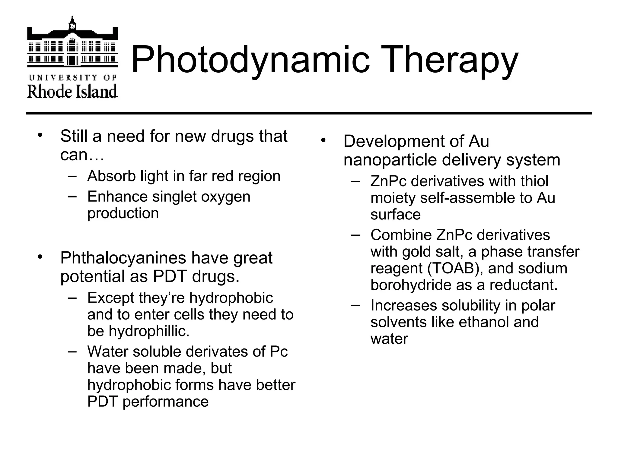 Photodynamic Therapy Still a need for new drugs that can… Absorb light in far red region Enhance singlet oxygen production Phthalocyanines have great potential as PDT drugs. Except they’re hydrophobic and to enter cells they need to be hydrophillic. Water soluble derivates of Pc have been made, but hydrophobic forms have better PDT performance Development of Au nanoparticle delivery system ZnPc derivatives with thiol moiety self-assemble to Au surface Combine ZnPc derivatives with gold salt, a phase transfer reagent (TOAB), and sodium borohydride as a reductant. Increases solubility in polar solvents like ethanol and water 