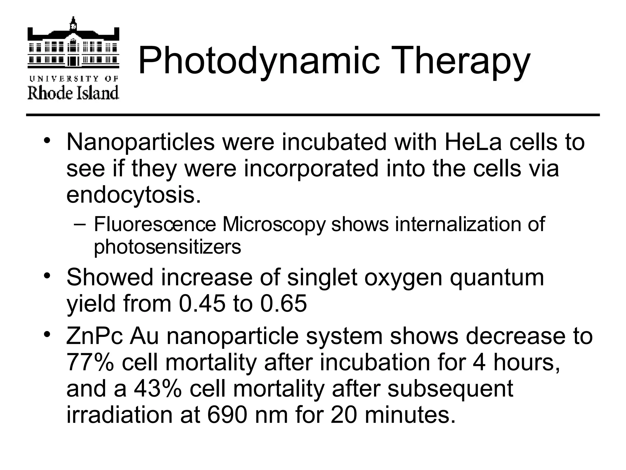 Photodynamic Therapy Nanoparticles were incubated with HeLa cells to see if they were incorporated into the cells via endocytosis. Fluorescence Microscopy shows internalization of photosensitizers Showed increase of singlet oxygen quantum yield from 0.45 to 0.65 ZnPc Au nanoparticle system shows decrease to 77% cell mortality after incubation for 4 hours, and a 43% cell mortality after subsequent irradiation at 690 nm for 20 minutes. 