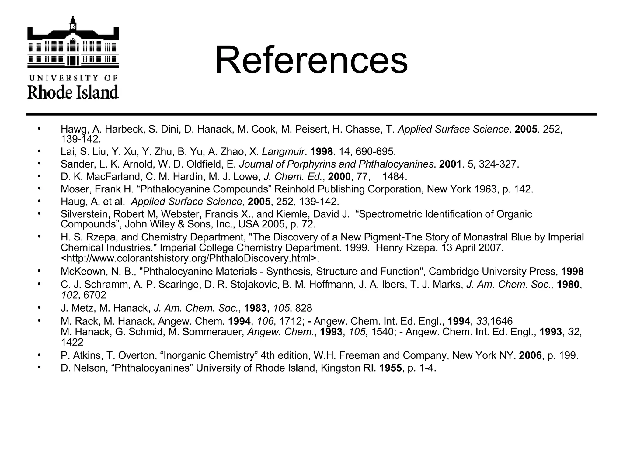 References Hawg, A. Harbeck, S. Dini, D. Hanack, M. Cook, M. Peisert, H. Chasse, T.  Applied Surface Science .  2005 . 252, 139-142. Lai, S. Liu, Y. Xu, Y. Zhu, B. Yu, A. Zhao, X.  Langmuir .  1998 . 14, 690-695. Sander, L. K. Arnold, W. D. Oldfield, E.  Journal of Porphyrins and Phthalocyanines .  2001 . 5, 324-327. D. K. MacFarland, C. M. Hardin, M. J. Lowe,  J. Chem. Ed. ,  2000 , 77,  1484. Moser, Frank H. “Phthalocyanine Compounds” Reinhold Publishing Corporation, New York 1963, p. 142. Haug, A. et al.  Applied Surface Science ,  2005 , 252, 139-142. Silverstein, Robert M, Webster, Francis X., and Kiemle, David J.  “Spectrometric Identification of Organic Compounds”, John Wiley & Sons, Inc., USA 2005, p. 72. H. S. Rzepa, and Chemistry Department, &quot;The Discovery of a New Pigment-The Story of Monastral Blue by Imperial Chemical Industries.&quot; Imperial College Chemistry Department. 1999.  Henry Rzepa. 13 April 2007. <http://www.colorantshistory.org/PhthaloDiscovery.html>. McKeown, N. B., &quot;Phthalocyanine Materials - Synthesis, Structure and Function&quot;, Cambridge University Press,  1998   C. J. Schramm, A. P. Scaringe, D. R. Stojakovic, B. M. Hoffmann, J. A. Ibers, T. J. Marks,  J. Am. Chem. Soc.,   1980 ,  102 , 6702  J. Metz, M. Hanack,  J. Am. Chem. Soc. ,  1983 ,  105 , 828 M. Rack, M. Hanack, Angew. Chem.  1994 ,  106 , 1712; - Angew. Chem. Int. Ed. Engl.,  1994 ,  33 ,1646 M. Hanack, G. Schmid, M. Sommerauer,  Angew. Chem .,  1993 ,  105 , 1540; - Angew. Chem. Int. Ed. Engl.,  1993 ,  32 , 1422  P. Atkins, T. Overton, “Inorganic Chemistry” 4th edition, W.H. Freeman and Company, New York NY.  2006 , p. 199.  D. Nelson, “Phthalocyanines” University of Rhode Island, Kingston RI.  1955 , p. 1-4. 