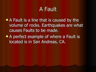 A Fault A Fault is a line that is caused by the volume of rocks. Earthquakes are what causes Faults to be made.  A perfect example of where a Fault is located is in San Andreas, CA. 