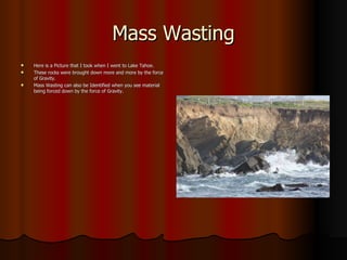 Mass Wasting Here is a Picture that I took when I went to Lake Tahoe. These rocks were brought down more and more by the force of Gravity. Mass Wasting can also be Identified when you see material being forced down by the force of Gravity. 