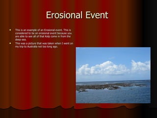 Erosional Event  This is an example of an Erosional event. This is considered to be an erosional event because you are able to see all of that Kelp come in from the deep sea. This was a picture that was taken when I went on my trip to Australia not too long ago. 
