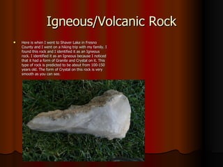 Igneous/Volcanic Rock Here is when I went to Shaver Lake in Fresno County and I went on a hiking trip with my family. I found this rock and I identified it as an Igneous rock. I identified it as an Igneous because I noticed that it had a form of Granite and Crystal on it. This type of rock is predicted to be about from 100-150 years old. The form of Crystal on this rock is very smooth as you can see. 