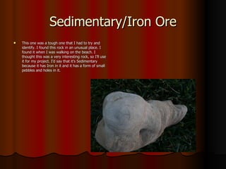 Sedimentary/Iron Ore This one was a tough one that I had to try and identify. I found this rock in an unusual place. I found it when I was walking on the beach. I thought this was a very interesting rock, so I’ll use it for my project. I’d say that it’s Sedimentary because it has Iron in it and it has a form of small pebbles and holes in it.  