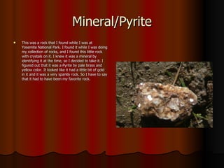 Mineral/Pyrite This was a rock that I found while I was at Yosemite National Park. I found it while I was doing my collection of rocks, and I found this little rock with crystals on it. I knew it was a mineral by identifying it at the time, so I decided to take it. I figured out that it was a Pyrite by pale brass and yellow color. It looked like it had a little bit of gold in it and it was a very sparkly rock. So I have to say that it had to have been my favorite rock. 