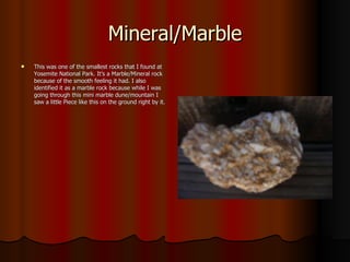 Mineral/Marble This was one of the smallest rocks that I found at Yosemite National Park. It’s a Marble/Mineral rock because of the smooth feeling it had. I also identified it as a marble rock because while I was going through this mini marble dune/mountain I saw a little Piece like this on the ground right by it. 