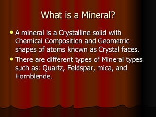 What is a Mineral? A mineral is a Crystalline solid with Chemical Composition and Geometric shapes of atoms known as Crystal faces.  There are different types of Mineral types such as: Quartz, Feldspar, mica, and Hornblende.  