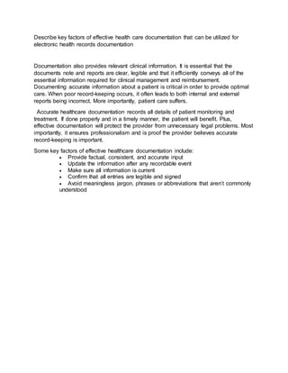 Describe key factors of effective health care documentation that can be utilized for
electronic health records documentation
Documentation also provides relevant clinical information. It is essential that the
documents note and reports are clear, legible and that it efficiently conveys all of the
essential information required for clinical management and reimbursement.
Documenting accurate information about a patient is critical in order to provide optimal
care. When poor record-keeping occurs, it often leads to both internal and external
reports being incorrect. More importantly, patient care suffers.
  Accurate healthcare documentation records all details of patient monitoring and
treatment. If done properly and in a timely manner, the patient will benefit. Plus,
effective documentation will protect the provider from unnecessary legal problems. Most
importantly, it ensures professionalism and is proof the provider believes accurate
record-keeping is important.
Some key factors of effective healthcare documentation include:
 Provide factual, consistent, and accurate input
 Update the information after any recordable event
 Make sure all information is current
 Confirm that all entries are legible and signed
 Avoid meaningless jargon, phrases or abbreviations that aren’t commonly
understood
 