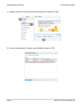 IBM Collaboration Solutions                                                    © 2012 IBM Corporation




11. Apague uma linha e uma coluna da aba de Informativo e adicione um texto



                  2

                                     3




                                                        1



12. Insira um texto qualquer, configure sua formatação e clique em “OK”




Page 10                                                               IBM Forms Experience Builder v8.0
 