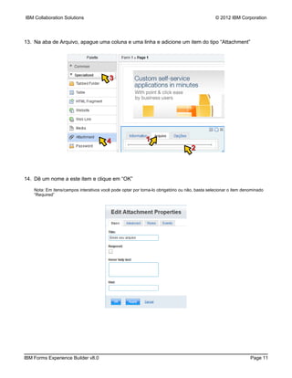 IBM Collaboration Solutions                                                                     © 2012 IBM Corporation




13. Na aba de Arquivo, apague uma coluna e uma linha e adicione um item do tipo “Attachment”




                                          3




                                         4                   1
                                                                                    2



14. Dê um nome a este item e clique em “OK”

    Nota: Em itens/campos interativos você pode optar por torna-lo obrigatório ou não, basta selecionar o item denominado
    “Required”




IBM Forms Experience Builder v8.0                                                                                 Page 11
 