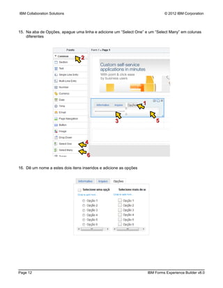 IBM Collaboration Solutions                                                     © 2012 IBM Corporation




15. Na aba de Opções, apague uma linha e adicione um “Select One” e um “Select Many” em colunas
    diferentes




                                 2




                                                                   1


                                                    3                      5


                                     4

                                     6

16. Dê um nome a estes dois itens inseridos e adicione as opções




Page 12                                                                IBM Forms Experience Builder v8.0
 