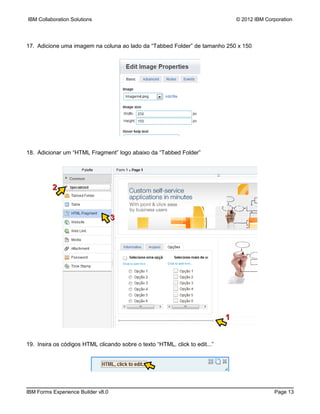 IBM Collaboration Solutions                                                      © 2012 IBM Corporation




17. Adicione uma imagem na coluna ao lado da “Tabbed Folder” de tamanho 250 x 150




18. Adicionar um “HTML Fragment” logo abaixo da “Tabbed Folder”




          2


                                    3




                                                                             1


19. Insira os códigos HTML clicando sobre o texto “HTML, click to edit...”




IBM Forms Experience Builder v8.0                                                              Page 13
 
