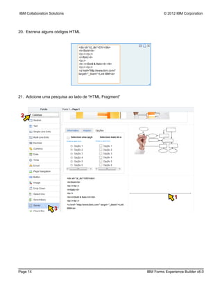 IBM Collaboration Solutions                                     © 2012 IBM Corporation




20. Escreva alguns códigos HTML




21. Adicione uma pesquisa ao lado de “HTML Fragment”



 2




                                                                      1

                     3




Page 14                                                IBM Forms Experience Builder v8.0
 