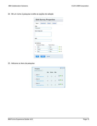 IBM Collaboration Solutions                              © 2012 IBM Corporation




22. Dê um nome à pesquisa e edite as opções de seleção




23. Adicione os itens da pesquisa




IBM Forms Experience Builder v8.0                                      Page 15
 
