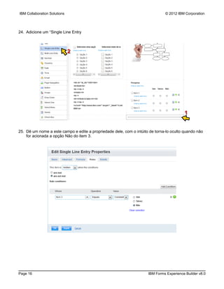 IBM Collaboration Solutions                                                   © 2012 IBM Corporation




24. Adicione um “Single Line Entry



                              2




                                                                                         1


25. Dê um nome a este campo e edite a propriedade dele, com o intúito de torna-lo oculto quando não
    for acionada a opção Não do item 3.




Page 16                                                              IBM Forms Experience Builder v8.0
 