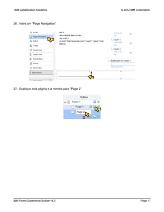 IBM Collaboration Solutions                                     © 2012 IBM Corporation




26. Insira um “Page Navigation”




                              2




                                                        1


27. Duplique esta página e a nomeie para “Page 2”




                                                            1

                                                    2




IBM Forms Experience Builder v8.0                                             Page 17
 