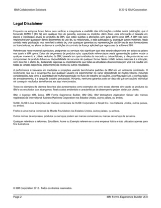 IBM Collaboration Solutions                                                                        © 2012 IBM Corporation




Legal Disclaimer
Enquanto os esforços foram feitos para verificar a integridade e exatidão das informações contidas nesta publicação, que é
fornecido COMO É (AS IS) sem qualquer tipo de garantia, expressa ou implícita. Além disso, esta informação é baseada em
planos e estratégias atuais de produtos da IBM, que estão sujeitas a alterações sem aviso prévio pela IBM. A IBM não será
responsável por quaisquer danos decorrentes do uso de, ou relacionado, a esta publicação ou quaisquer outros materiais. Nada
contido nesta publicação visa, nem terá o efeito de, criar quaisquer garantias ou representações da IBM ou de seus fornecedores
ou licenciadores, ou alterar os termos e condições do contrato de licença aplicável que rege o uso de software IBM.

Referências neste material a produtos, programas ou serviços não significam que eles estarão disponíveis em todos os países
nos quais a IBM opera. Datas de lançamento de produtos e/ou capacidade referenciados nesta apresentação podem mudar a
qualquer momento a critério exclusivo da IBM, baseada em oportunidades de mercado ou outros fatores, e não pretende ser um
compromisso de produto futuro ou disponibilidade de recursos de qualquer forma. Nada contido nestes materiais é a intenção,
nem deve ter o efeito de, declarando expressa ou implicitamente que todas as atividades desenvolvidas por você irá resultar em
todas as vendas específicas, crescimento da receita ou outros resultados.

A performance é baseada em medições e projeções usando benchmarks padrões da IBM em um ambiente controlado. O
rendimento real ou o desempenho que qualquer usuário irá experimentar irá variar dependendo de muitos fatores, incluindo
considerações, tais como a quantidade de multiprogramação no fluxo de trabalho do usuário, a configuração I/O, a configuração
de armazenamento, e a carga de trabalho processado. Portanto, nenhuma garantia pode ser dada de que um usuário individual
vai conseguir resultados semelhantes aos aqui mencionados.

Todos os exemplos de clientes descritos são apresentados como exemplos de como esses clientes têm usado os produtos da
IBM e os resultados que alcançamos. Reais custos ambientais e características de desempenho podem variar por cliente.

IBM, o logotipo IBM, Lotus, IBM Forms Experience Builder, IBM DB2, IBM Websphere Application Server são marcas
registradas da International Business Machines Corporation nos Estados Unidos, outros países, ou ambos.

SUSE, SUSE Linux Enterprise são marcas comerciais da SUSE Corporation e Novell Inc. nos Estados Unidos, outros países,
ou ambos.

Firefox é uma marca comercial da Mozilla Foundation nos Estados Unidos, outros países, ou ambos.

Outros nomes de empresas, produtos ou serviços podem ser marcas comerciais ou marcas de serviço de terceiros.

Qualquer referência a reformas, Zeta Bank, Acme ou Exemplo referem-se a uma empresa fictícia e são utilizados apenas para
fins ilustrativos.




© IBM Corporation 2012. Todos os direitos reservados.


Page 2                                                                                  IBM Forms Experience Builder v8.0
 