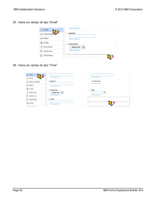 IBM Collaboration Solutions                      © 2012 IBM Corporation




35. Insira um campo do tipo “Email”


                                  2




                                            1

36. Insira um campo do tipo “Time”



                        2




                                             1




Page 20                               IBM Forms Experience Builder v8.0
 