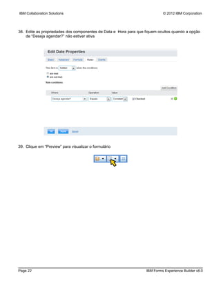 IBM Collaboration Solutions                                                © 2012 IBM Corporation




38. Edite as propriedades dos componentes de Data e Hora para que fiquem ocultos quando a opção
    de “Deseja agendar?” não estiver ativa




39. Clique em “Preview” para visualizar o formulário




Page 22                                                           IBM Forms Experience Builder v8.0
 