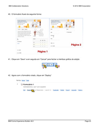 IBM Collaboration Solutions                                                    © 2012 IBM Corporation




40. O formulário ficará da seguinte forma:




                                                                            Página 2

                                    Página 1


41. Clique em “Save” e em seguida em “Cancel” para fechar a interface gráfica de edição



                                                            2
                                             1


42. Agora com o formulário criado, clique em “Deploy”




IBM Forms Experience Builder v8.0                                                            Page 23
 