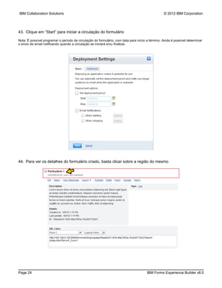 IBM Collaboration Solutions                                                                       © 2012 IBM Corporation




43. Clique em “Start” para iniciar a circulação do formulário

Nota: É possível programar o período de circulação do formulário, com data para início e término. Ainda é possível determinar
o envio de email notificando quando a circulação se iniciará e/ou finalizar.




44. Para ver os detalhes do formulário criado, basta clicar sobre a região do mesmo




Page 24                                                                                IBM Forms Experience Builder v8.0
 