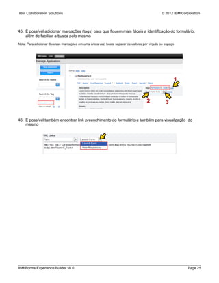 IBM Collaboration Solutions                                                                    © 2012 IBM Corporation




45. É possível adicionar marcações (tags) para que fiquem mais fáceis a identificação do formulário,
    além de facilitar a busca pelo mesmo

Nota: Para adicionar diversas marcações em uma única vez, basta separar os valores por vírgula ou espaço




                                                                                                       1


                                                                                     2            3


46. É possível também encontrar link preenchimento do formulário e também para visualização do
    mesmo




IBM Forms Experience Builder v8.0                                                                            Page 25
 