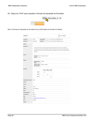 IBM Collaboration Solutions                                                                       © 2012 IBM Corporation




52. Clique em “Print” para visualizar o formato de impressão do formulário




Nota: O formato de impressão do formulário traz as informações em formato de relatório




Page 28                                                                                  IBM Forms Experience Builder v8.0
 