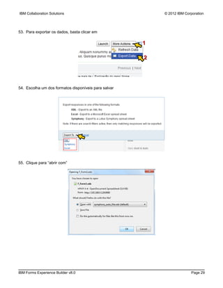 IBM Collaboration Solutions                               © 2012 IBM Corporation




53. Para exportar os dados, basta clicar em

                                                      1

                                                      2




54. Escolha um dos formatos disponíveis para salvar




55. Clique para “abrir com”




IBM Forms Experience Builder v8.0                                       Page 29
 