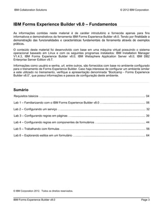 IBM Collaboration Solutions                                                                                        © 2012 IBM Corporation




IBM Forms Experience Builder v8.0 – Fundamentos
As informações contidas neste material é de caráter introdutório e fornecida apenas para fins
informativos e demonstrativos da ferramenta IBM Forms Experience Builder v8.0. Tendo por finalidade a
demonstração das funcionalidades e características fundamentais da ferramenta através de exemplos
práticos.

O conteúdo deste material foi desenvolvido com base em uma máquina virtual possuindo o sistema
operacional baseado em Linux e com os seguintes programas instalados: IBM Installation Manager
V1.4.3, IBM Forms Experience Builder v8.0; IBM Websphere Application Server v8.0; IBM DB2
Enterprise Server Edition v9.7.

Informações como usuário e senha, url, entre outros, são fornecidos com base no ambiente configurado
para o treinamento de Forms Experience Builder. Caso haja interesse de configurar um ambiente similar
a este utilizado no treinamento, verifique a apresentação denominada “Bootcamp - Forms Experience
Builder v8.0”, que possui informações e passos de configuração deste ambiente.



Sumário
Requisitos básicos …............................................................................................................................ 04

Lab 1 – Familiarizando com o IBM Forms Experience Builder v8.0 …................................................... 06

Lab 2 – Configurando um serviço …...................................................................................................... 32

Lab 3 – Configurando regras em páginas …......................................................................................... 39

Lab 4 – Configurando regras em componentes de formulários …......................................................... 44

Lab 5 – Trabalhando com fórmulas …................................................................................................... 56

Lab 6 – Explorando estilos em um formulário …......….......................................................................... 64




© IBM Corporation 2012. Todos os direitos reservados.


IBM Forms Experience Builder v8.0                                                                                                         Page 3
 