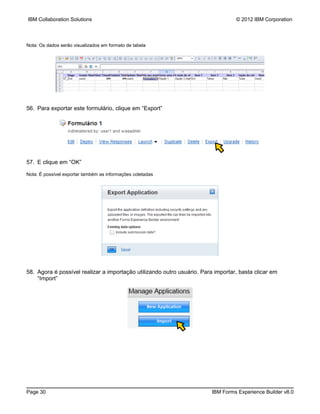 IBM Collaboration Solutions                                                       © 2012 IBM Corporation



Nota: Os dados serão visualizados em formato de tabela




56. Para exportar este formulário, clique em “Export”




57. E clique em “OK”

Nota: É possível exportar também as informações coletadas




58. Agora é possível realizar a importação utilizando outro usuário. Para importar, basta clicar em
    “Import”




Page 30                                                                  IBM Forms Experience Builder v8.0
 