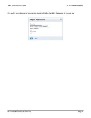 IBM Collaboration Solutions                                                   © 2012 IBM Corporation




59. Assim como é possível exportar os dados coletados, também é possível de importá-los




IBM Forms Experience Builder v8.0                                                           Page 31
 