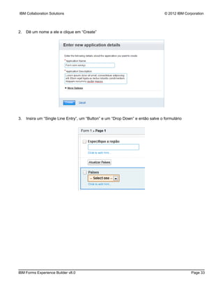 IBM Collaboration Solutions                                                      © 2012 IBM Corporation




2.   Dê um nome a ele e clique em “Create”




3.   Insira um “Single Line Entry”, um “Button” e um “Drop Down” e então salve o formulário




IBM Forms Experience Builder v8.0                                                              Page 33
 