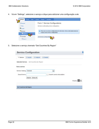 IBM Collaboration Solutions                                                       © 2012 IBM Corporation




4.   Vá em “Settings”, selecione o serviço e clique para adicionar uma configuração a ele


          1




                              2
                                                        3


5.   Selecione o serviço chamado “Get Countries By Region”




Page 34                                                                 IBM Forms Experience Builder v8.0
 
