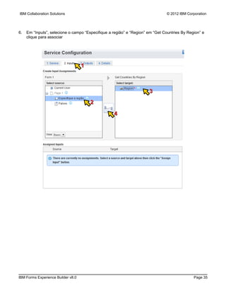 IBM Collaboration Solutions                                                     © 2012 IBM Corporation




6.   Em “Inputs”, selecione o campo “Especifique a região” e “Region” em “Get Countries By Region” e
     clique para associar




                                    1



                                                                      3

                                        2

                                                   4




IBM Forms Experience Builder v8.0                                                             Page 35
 