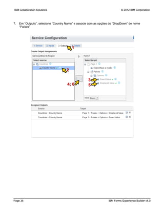 IBM Collaboration Solutions                                                 © 2012 IBM Corporation




7.   Em “Outputs”, selecione “Country Name” e associe com as opções do “DropDown” de nome
     “Países”




                                         1




                                     2

                                                    3
                                      4; 6          5




Page 36                                                            IBM Forms Experience Builder v8.0
 