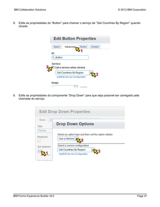 IBM Collaboration Solutions                                                    © 2012 IBM Corporation




8.   Edite as propriedades do “Button” para chamar o serviço de “Get Countries By Region” quando
     clicado




                                                   1



                              2
                                                              3




9.   Edite as propriedades do componente “Drop Down” para que seja possível ser carregado pela
     chamada do serviço




                                                   2

                                                                3
                          1




IBM Forms Experience Builder v8.0                                                            Page 37
 