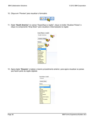IBM Collaboration Solutions                                                     © 2012 IBM Corporation




10. Clique em “Preview” para visualizar o formulário




11. Digite “South America” no campo “Especifique a região”, clique no botão “Atualizar Países” e
    clique no componente “Drop Down” para visualizar a lista baseada na região




                                                           1
                                                       2

                                                       3




12. Agora digite “Oceania” e realize o mesmo procedimento anterior, para agora visualizar os países
    que fazem parte da região digitada




Page 38                                                               IBM Forms Experience Builder v8.0
 