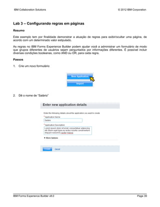 IBM Collaboration Solutions                                                 © 2012 IBM Corporation




Lab 3 – Configurando regras em páginas
Resumo

Este exemplo tem por finalidade demonstrar a atuação de regras para exibir/ocultar uma página, de
acordo com um determinado valor estipulado.

As regras no IBM Forms Experience Builder podem ajudar você a administrar um formulário de modo
que grupos diferentes de usuários sejam perguntados por informações diferentes. É possível incluir
diversas condições booleanas, como AND ou OR, para cada regra.

Passos

1.   Crie um novo formulário




2.   Dê o nome de “Salário”




IBM Forms Experience Builder v8.0                                                         Page 39
 